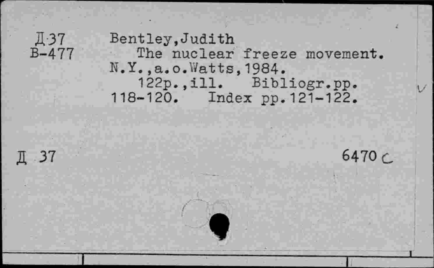 ﻿JI 37 Bentley, Judith B-477	The nuclear freeze movement
N.Y.,a.o.Watts,1984.
122p.,ill. Bibliogr.pp.
118-120. Index pp.121-122.
JI 37
6470